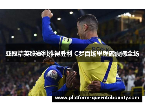 亚冠精英联赛利雅得胜利 C罗百场里程碑震撼全场