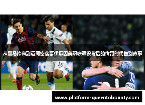 从皇马锋霸到迈阿密落幕伊瓜因美职联退役背后的传奇时代告别故事