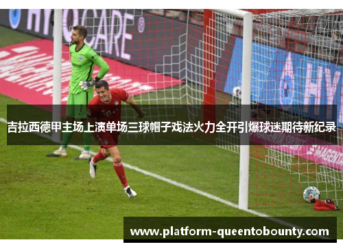 吉拉西德甲主场上演单场三球帽子戏法火力全开引爆球迷期待新纪录