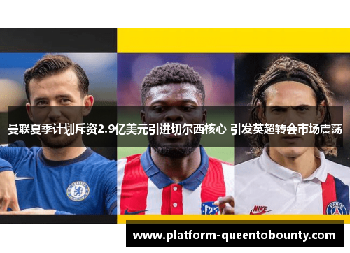 曼联夏季计划斥资2.9亿美元引进切尔西核心 引发英超转会市场震荡